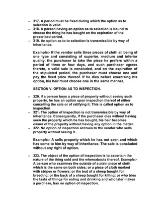  317. A period must be fixed during which the option as to
selection is valid.
 318. A person having an option as to selection is bound to
choose the thing he has bought on the expiration of the
prescribed period.
 319. An option as to to selection is transmissible by way of
inheritance.
Example:- If the vendor sells three pieces of cloth all being of
one type and consisting of superior, medium and inferior
quality, the purchaser to take the piece he prefers within a
period of three or four days, and such purchaser agrees
thereto, a valid sale is concluded, and on the expiration of
the stipulated period, the purchaser must choose one and
pay the fixed price thereof. If he dies before exercising his
option, his heir must choose one in the same manner.
SECTION V. OPTION AS TO INSPECTION.
 320. If a person buys a piece of property without seeing such
property, he has an option upon inspection thereof of either
cancelling the sale or of ratifying it. This is called option as to
inspection
 321. The option of inspection is not transmissible by way of
inheritance. Consequently, if the purchaser dies without having
seen the property which he has bought, his heir becomes
owner of the property without having any option in the matter.
 322. No option of inspection accrues to the vendor who sells
property without seeing it .
Example:- A sells property which he has not seen and which
has come to him by way of inheritance. The sale is concluded
without any right of option.
 323. The object of the option of inspection is to ascertain the
nature of the thing sold and the whereabouts thereof. Example:-
A person who examines the outside of a plain piece of cloth
which is the same on both sides; or a piece of cloth marked
with stripes or flowers; or the teat of a sheep bought for
breeding; or the back of a sheep bought for killing; or who tries
the taste of things for eating and drinking and who later makes
a purchase, has no option of inspection.
 