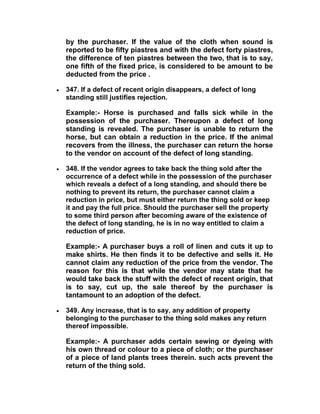 by the purchaser. If the value of the cloth when sound is
reported to be fifty piastres and with the defect forty piastres,
the difference of ten piastres between the two, that is to say,
one fifth of the fixed price, is considered to be amount to be
deducted from the price .
 347. If a defect of recent origin disappears, a defect of long
standing still justifies rejection.
Example:- Horse is purchased and falls sick while in the
possession of the purchaser. Thereupon a defect of long
standing is revealed. The purchaser is unable to return the
horse, but can obtain a reduction in the price. If the animal
recovers from the illness, the purchaser can return the horse
to the vendor on account of the defect of long standing.
 348. If the vendor agrees to take back the thing sold after the
occurrence of a defect while in the possession of the purchaser
which reveals a defect of a long standing, and should there be
nothing to prevent its return, the purchaser cannot claim a
reduction in price, but must either return the thing sold or keep
it and pay the full price. Should the purchaser sell the property
to some third person after becoming aware of the existence of
the defect of long standing, he is in no way entitled to claim a
reduction of price.
Example:- A purchaser buys a roll of linen and cuts it up to
make shirts. He then finds it to be defective and sells it. He
cannot claim any reduction of the price from the vendor. The
reason for this is that while the vendor may state that he
would take back the stuff with the defect of recent origin, that
is to say, cut up, the sale thereof by the purchaser is
tantamount to an adoption of the defect.
 349. Any increase, that is to say, any addition of property
belonging to the purchaser to the thing sold makes any return
thereof impossible.
Example:- A purchaser adds certain sewing or dyeing with
his own thread or colour to a piece of cloth; or the purchaser
of a piece of land plants trees therein. such acts prevent the
return of the thing sold.
 