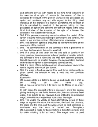 and performs any act with regard to the thing hired indicative of
the exercise of a right of ownership, the contact of hire is
cancelled by conduct. If the person taking on hire possesses an
option and performs any act with regard to the thing hired
indicative of the exercise of a right of ownership, the contract of
hire is cancelled by conduct. If the person taking on hire
possesses an option and performs any act with regard to the thing
hired indicative of the exercise of the right of a lessee, the
contract of hire is ratified by conduct.
 500. If the person possessing an option allows the period of the
option to expire without cancelling or carrying out the contract, the
option is lost and the contract of hire becomes irrevocable.
 501. The period of option is presumed to run from the time of the
conclusion of the contract.
 502. The commencement of the contract of hire is presumed to
run from the time when the option was lost.
 503. If a piece of land taken on hire and said to consist of so
many yards or donums proves to be of greater or smaller extent,
the contract of hire is valid and the fixed rent becomes payable.
Should it prove to be smaller, however, the person taking the land
on hire has the option of cancelling the contract of hire.
 504. If a piece of land is taken on hire at so much per donum the
rent is payable at so much per donum.
 505. If a wage is fixed as payment for work to be performed by a
given period, the contract of hire is valid and the condition
effective.
Examples:-
(1). A gives cloth to a tailor to be cut up and made into a shirt to
be ready on the same day.
(2). A hires a camel from B to carry him to Mecca in so many
days.
In both cases the contract of hire is executory, and if the person
giving the thing on hire fulfils the condition, he can claim the fixed
wage. If he fails to do so, however, he is entitled to an estimated
wage, provided such wage does not exceed the wage.
 506. The wages my validly be fixed alternatively in two or three
ways as regards the work, the workman, the load, the distance,
the place and the time, and the wages must be paid according to
whichever way the work is carried out. Examples:-
(1). A contract is made for back-stitching a thing for so much, and
for over- stitching it for so much. The wages must be paid
 