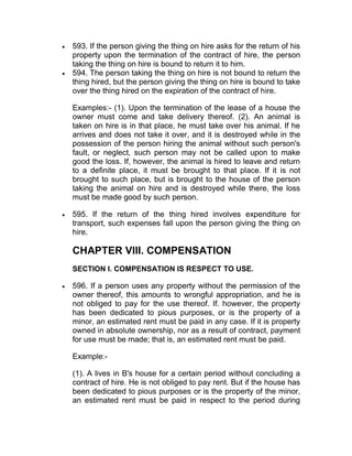  593. If the person giving the thing on hire asks for the return of his
property upon the termination of the contract of hire, the person
taking the thing on hire is bound to return it to him.
 594. The person taking the thing on hire is not bound to return the
thing hired, but the person giving the thing on hire is bound to take
over the thing hired on the expiration of the contract of hire.
Examples:- (1). Upon the termination of the lease of a house the
owner must come and take delivery thereof. (2). An animal is
taken on hire is in that place, he must take over his animal. If he
arrives and does not take it over, and it is destroyed while in the
possession of the person hiring the animal without such person's
fault, or neglect, such person may not be called upon to make
good the loss. If, however, the animal is hired to leave and return
to a definite place, it must be brought to that place. If it is not
brought to such place, but is brought to the house of the person
taking the animal on hire and is destroyed while there, the loss
must be made good by such person.
 595. If the return of the thing hired involves expenditure for
transport, such expenses fall upon the person giving the thing on
hire.
CHAPTER VIII. COMPENSATION
SECTION I. COMPENSATION IS RESPECT TO USE.
 596. If a person uses any property without the permission of the
owner thereof, this amounts to wrongful appropriation, and he is
not obliged to pay for the use thereof. If. however, the property
has been dedicated to pious purposes, or is the property of a
minor, an estimated rent must be paid in any case. If it is property
owned in absolute ownership, nor as a result of contract, payment
for use must be made; that is, an estimated rent must be paid.
Example:-
(1). A lives in B's house for a certain period without concluding a
contract of hire. He is not obliged to pay rent. But if the house has
been dedicated to pious purposes or is the property of the minor,
an estimated rent must be paid in respect to the period during
 