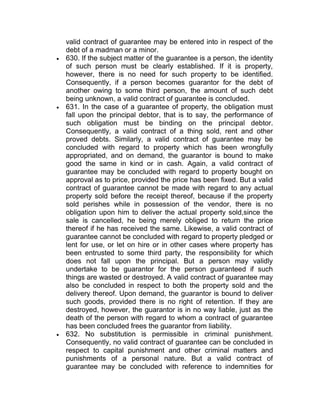 valid contract of guarantee may be entered into in respect of the
debt of a madman or a minor.
 630. If the subject matter of the guarantee is a person, the identity
of such person must be clearly established. If it is property,
however, there is no need for such property to be identified.
Consequently, if a person becomes guarantor for the debt of
another owing to some third person, the amount of such debt
being unknown, a valid contract of guarantee is concluded.
 631. In the case of a guarantee of property, the obligation must
fall upon the principal debtor, that is to say, the performance of
such obligation must be binding on the principal debtor.
Consequently, a valid contract of a thing sold, rent and other
proved debts. Similarly, a valid contract of guarantee may be
concluded with regard to property which has been wrongfully
appropriated, and on demand, the guarantor is bound to make
good the same in kind or in cash. Again, a valid contract of
guarantee may be concluded with regard to property bought on
approval as to price, provided the price has been fixed. But a valid
contract of guarantee cannot be made with regard to any actual
property sold before the receipt thereof, because if the property
sold perishes while in possession of the vendor, there is no
obligation upon him to deliver the actual property sold,since the
sale is cancelled, he being merely obliged to return the price
thereof if he has received the same. Likewise, a valid contract of
guarantee cannot be concluded with regard to property pledged or
lent for use, or let on hire or in other cases where property has
been entrusted to some third party, the responsibility for which
does not fall upon the principal. But a person may validly
undertake to be guarantor for the person guaranteed if such
things are wasted or destroyed. A valid contract of guarantee may
also be concluded in respect to both the property sold and the
delivery thereof. Upon demand, the guarantor is bound to deliver
such goods, provided there is no right of retention. If they are
destroyed, however, the guarantor is in no way liable, just as the
death of the person with regard to whom a contract of guarantee
has been concluded frees the guarantor from liability.
 632. No substitution is permissible in criminal punishment.
Consequently, no valid contract of guarantee can be concluded in
respect to capital punishment and other criminal matters and
punishments of a personal nature. But a valid contract of
guarantee may be concluded with reference to indemnities for
 