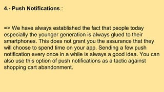 4.- Push Notifications :
=> We have always established the fact that people today
especially the younger generation is always glued to their
smartphones. This does not grant you the assurance that they
will choose to spend time on your app. Sending a few push
notification every once in a while is always a good idea. You can
also use this option of push notifications as a tactic against
shopping cart abandonment.
 