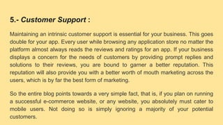 5.- Customer Support :
Maintaining an intrinsic customer support is essential for your business. This goes
double for your app. Every user while browsing any application store no matter the
platform almost always reads the reviews and ratings for an app. If your business
displays a concern for the needs of customers by providing prompt replies and
solutions to their reviews, you are bound to garner a better reputation. This
reputation will also provide you with a better worth of mouth marketing across the
users, which is by far the best form of marketing.
So the entire blog points towards a very simple fact, that is, if you plan on running
a successful e-commerce website, or any website, you absolutely must cater to
mobile users. Not doing so is simply ignoring a majority of your potential
customers.
 