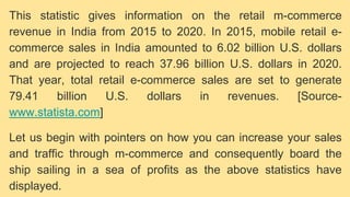This statistic gives information on the retail m-commerce
revenue in India from 2015 to 2020. In 2015, mobile retail e-
commerce sales in India amounted to 6.02 billion U.S. dollars
and are projected to reach 37.96 billion U.S. dollars in 2020.
That year, total retail e-commerce sales are set to generate
79.41 billion U.S. dollars in revenues. [Source-
www.statista.com]
Let us begin with pointers on how you can increase your sales
and traffic through m-commerce and consequently board the
ship sailing in a sea of profits as the above statistics have
displayed.
 