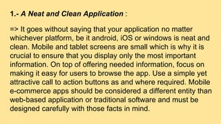 1.- A Neat and Clean Application :
=> It goes without saying that your application no matter
whichever platform, be it android, iOS or windows is neat and
clean. Mobile and tablet screens are small which is why it is
crucial to ensure that you display only the most important
information. On top of offering needed information, focus on
making it easy for users to browse the app. Use a simple yet
attractive call to action buttons as and where required. Mobile
e-commerce apps should be considered a different entity than
web-based application or traditional software and must be
designed carefully with those facts in mind.
 