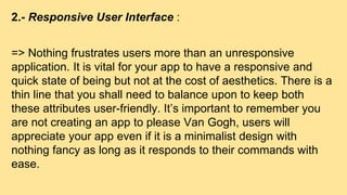 2.- Responsive User Interface :
=> Nothing frustrates users more than an unresponsive
application. It is vital for your app to have a responsive and
quick state of being but not at the cost of aesthetics. There is a
thin line that you shall need to balance upon to keep both
these attributes user-friendly. It’s important to remember you
are not creating an app to please Van Gogh, users will
appreciate your app even if it is a minimalist design with
nothing fancy as long as it responds to their commands with
ease.
 
