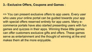 3.- Exclusive Offers, Coupons and Games :
=> You can present exclusive offers to app users. Every user
who uses your online portal can be guided towards your app
with special offers reserved entirely for app users. Many e-
commerce portals have also started presenting users with fun
games and quizzes in their apps. Winning these little games
can offer customers exclusive gifts and offers. These games
serve as entertainment and the thought of winning at the end
makes them all the more enjoyable.
 