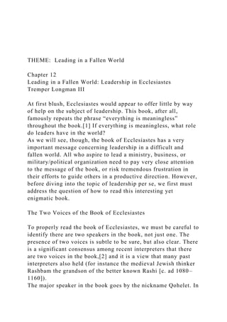 THEME: Leading in a Fallen World
Chapter 12
Leading in a Fallen World: Leadership in Ecclesiastes
Tremper Longman III
At first blush, Ecclesiastes would appear to offer little by way
of help on the subject of leadership. This book, after all,
famously repeats the phrase “everything is meaningless”
throughout the book.[1] If everything is meaningless, what role
do leaders have in the world?
As we will see, though, the book of Ecclesiastes has a very
important message concerning leadership in a difficult and
fallen world. All who aspire to lead a ministry, business, or
military/political organization need to pay very close attention
to the message of the book, or risk tremendous frustration in
their efforts to guide others in a productive direction. However,
before diving into the topic of leadership per se, we first must
address the question of how to read this interesting yet
enigmatic book.
The Two Voices of the Book of Ecclesiastes
To properly read the book of Ecclesiastes, we must be careful to
identify there are two speakers in the book, not just one. The
presence of two voices is subtle to be sure, but also clear. There
is a significant consensus among recent interpreters that there
are two voices in the book,[2] and it is a view that many past
interpreters also held (for instance the medieval Jewish thinker
Rashbam the grandson of the better known Rashi [c. ad 1080–
1160]).
The major speaker in the book goes by the nickname Qohelet. In
 
