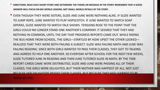 • DIRECTIONS: READ EACH SHORT STORY AND DETERMINE THE THEME OR MESSAGE IN THE STORY. REMEMBER THAT A GOOD
ANSWER WILL FOCUS ON BIG WORLD LESSONS, NOT SMALL WORLD DETAILS OF THE STORY.
• EVEN THOUGH THEY WERE SISTERS, SUZIE AND JUNE WERE NOTHING ALIKE. IF SUZIE WANTED
TO JUMP ROPE, JUNE WANTED TO PLAY HOPSCOTCH. IF JUNE WANTED TO WATCH SOAP
OPERAS, SUZIE WANTED TO WATCH TALK SHOWS. TENSIONS ROSE TO THE POINT THAT THE
GIRLS COULD NO LONGER STAND ONE ANOTHER’S COMPANY. IT SEEMED THAT THEY HAD
NOTHING IN COMMON, UNTIL THE DAY THAT PROGRESS REPORTS CAME OUT. WHILE RIDING
THE BUS HOME FROM SCHOOL, THE GIRLS—STARTLED BY HOW UPSET THE OTHER LOOKED—
REALIZED THAT THEY WERE BOTH FAILING A SUBJECT. SUZIE WAS FAILING MATH AND JUNE WAS
FAILING READING. SINCE BOTH GIRLS WANTED TO PASS THEIR CLASSES, THEY GOT TO TALKING
AND AGREED TO HELP ONE ANOTHER. SO EVERYDAY AFTER SCHOOL FOR THE NEXT FEW WEEKS,
SUZIE TUTORED JUNE IN READING AND THEN JUNE TUTORED SUZIE IN MATH. BY THE TIME
REPORT CARDS CAME WERE DISTRIBUTED, SUZIE AND JUNE WERE PASSING ALL OF THEIR
CLASSES. THE GIRLS WERE DELIGHTED, BUT THEIR MOTHER WAS HAPPIEST OF ALL. NOT JUST
BECAUSE HER DAUGHTERS PASSED THEIR CLASSES, BUT BECAUSE THEY HAD LEARNED TO BE
GOOD SISTERS.
 
