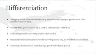 Differentiation
●

Struggling readers to receive the book early, extension for final project, provide more video
resources about the book.

●

Students to be grouped according to abilities and compatible work styles.

●

Scaffolding resources for writing projects when needed.

●

Optional instructional materials available in workspace and blog for students to reinforce skills.

●

Extension Activities include extra challenge questions for days 1, 4 and 5

 