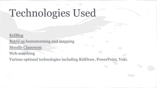 Technologies Used
KidBlog
Bubbl.us brainstorming and mapping
Moodle Classroom
Web searching
Various optional technologies including KidDraw, PowerPoint, Voki.

 