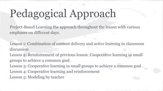 Pedagogical Approach
Project-Based Learning the approach throughout the lesson with various
emphases on different days.
Lesson 1: Combination of content delivery and active learning in classroom
discussion
Lesson 2: Reinforcement of previous lesson. Cooperative learning in small
groups to achieve a common goal.
Lesson 3: Cooperative learning in small groups to achieve a common goal
Lesson 4: Cooperative learning and reinforcement
Lesson 5: Modeling by teacher

 