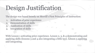 Design Justification
The design was based loosely on Merrill’s First Principles of Instruction:
1.
2.
3.
4.

Activation of prior experience
Demonstration of skills
Application of skills
Integration of skills

With Lesson 1 activating prior experience. Lesson 2, 3, & 4 demonstrating and
applying skills (lessons 3 and 4 also integrating a little too). Lesson 5 applying
and integrating.

 