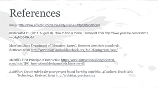 References
image:http://www.amazon.com/One-Only-Ivan-CD/dp/0062285300
mistersato411. (2011, August 8). How to find a theme. Retrieved from http://www.youtube.com/watch?
v=p4qME64SkxM
Maryland State Department of Education. (2010). Common core state standards.
Retrieved from http://www.marylandpublicschools.org/MSDE/programs/ccss/
Merrill’s First Principle of Instruction http://www.instructionaldesigncentral.
com/htm/IDC_instructionaldesignmodels.htm#merrill
RubiStar: Create rubrics for your project based learning activities, 4Teachers: Teach With
Technology. Retrieved from http://rubistar.4teachers.org

 