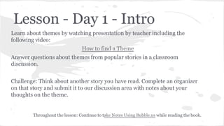 Lesson - Day 1 - Intro
Learn about themes by watching presentation by teacher including the
following video:
How to find a Theme
Answer questions about themes from popular stories in a classroom
discussion.
Challenge: Think about another story you have read. Complete an organizer
on that story and submit it to our discussion area with notes about your
thoughts on the theme.

Throughout the lesson: Continue to take Notes Using Bubble.us while reading the book.

 