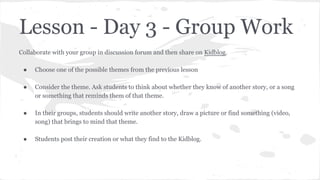 Lesson - Day 3 - Group Work
Collaborate with your group in discussion forum and then share on Kidblog.
●

Choose one of the possible themes from the previous lesson

●

Consider the theme. Ask students to think about whether they know of another story, or a song
or something that reminds them of that theme.

●

In their groups, students should write another story, draw a picture or find something (video,
song) that brings to mind that theme.

●

Students post their creation or what they find to the Kidblog.

 