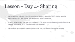 Lesson - Day 4- Sharing
●

On our Kidblog, each student will comment on at least 2 posts from other groups. Remind
students that every post should have a minimum of five comments.

●

Teacher will comment and ask question for clarity, to promote critical thinking or to illustrate a
concept as necessary or for extension and differentiation.

●

Ask students to specifically comment about EVIDENCE of themes they see in the posts.

 