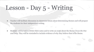 Lesson - Day 5 - Writing
●

Teacher will facilitate discussion in classroom forum about determining themes and will prepare
the students for their independent writing.

●

Students will be told to review their notes and to write an essay about the theme f Ivan the One
and Only. They will be reminded to include evidence of why they believe that is the theme.

 