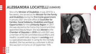 ALESSANDRA LOCATELLI (LEAGUE)
She is the Minister of Disabilities. In July 2019 for a
few weeks, she served as the Ministe...