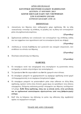 AΡΧΗ 1ΗΣ ΣΕΛΙ∆ΑΣ
ΤΕΛΟΣ 1ΗΣ ΑΠΟ 2 ΣΕΛΙ∆ΕΣ
ΚΕΝΤΡΙΚΗ ΕΠΙΤΡΟΠΗ ΕΙ∆ΙΚΩΝ ΜΑΘΗΜΑΤΩΝ
∆ΕΥΤΕΡΑ 17 ΙΟΥΝΙΟΥ 2013
ΚΟΙΝΗ ΕΞΕΤΑΣΗ ΟΛΩΝ ΤΩΝ ΥΠΟΨΗΦΙΩΝ
ΣΤΟ ΕΛΕΥΘΕΡΟ ΣΧΕ∆ΙΟ
ΣΥΝΟΛΟ ΣΕΛΙ∆ΩΝ ∆ΥΟ (2)
ΖΗΤΟΥΝΤΑΙ:
1. Απεικόνιση του θέματος στον καθορισμένο χώρο σχεδίασης. Με τη λέξη
«απεικόνιση» εννοούμε τη σύνθεση, το μέγεθος και τη θέση των αντικειμένων
μέσα στη σχεδιαστική επιφάνεια.
(25 μονάδες)
2. Σχεδιαστική απόδοση των αναλογιών των αντικειμένων της σύνθεσης καθώς
και των σχημάτων που προκύπτουν από τα αντικείμενα (κενά και πλήρη).
(35 μονάδες)
3. Απόδοση με τονική διαβάθμιση των φωτεινών και σκιερών επιφανειών, που
συνθέτουν το σύνολο του θέματος.
(25 μονάδες)
4. Ποιότητα απεικόνισης του θέματος.
(15 μονάδες)
Ο∆ΗΓΙΕΣ
1. Oι υποψήφιοι κατά την αποχώρησή τους επιστρέφουν τη φωτοτυπία στους
επιτηρητές, οι οποίοι στη συνέχεια την καταστρέφουν.
2. Τα ζητούμενα δεν θα εκφωνηθούν και δεν θα γραφούν στον πίνακα.
3. Οι υποψήφιοι μπορούν να χρησιμοποιούν ως πρόχειρο σχεδίασης λευκό χαρτί
Α4 διαμορφώνοντάς το σε παρόμοιο (τετράγωνο) σχήμα.
4. Oι υποψήφιοι μπορούν να μετακινηθούν μέσα στην αίθουσα σε άλλη θέση
σχεδίασης, εφόσον τούτο είναι δυνατό, χωρίς όμως να εμποδίζουν τους άλλους
υποψηφίους. Ελάχιστη απόσταση μεταξύ υποψηφίου και θέματος τουλάχιστον
2,5 μέτρα. Κάθε θέση σχεδίασης, όπως και η οπτική γωνία, είναι μοναδικές
και τα σχεδιαστικά αποτελέσματα αξιολογούνται (από τους βαθμολογητές)
ισότιμα.
5. Καθ’ όλη τη διάρκεια της εξέτασης τα φώτα της αίθουσας (όχι προβολείς)
πρέπει να παραμένουν ανοιχτά.
 