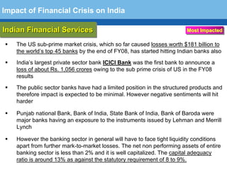 Impact of Financial Crisis on India

Indian Financial Services
Indian Financial Services                                               Most Impacted

    The US sub-prime market crisis, which so far caused losses worth $181 billion to
    the world’s top 45 banks by the end of FY08, has started hitting Indian banks also

    India’s largest private sector bank ICICI Bank was the first bank to announce a
    loss of about Rs. 1,056 crores owing to the sub prime crisis of US in the FY08
    results

    The public sector banks have had a limited position in the structured products and
    therefore impact is expected to be minimal. However negative sentiments will hit
    harder

    Punjab national Bank, Bank of India, State Bank of India, Bank of Baroda were
    major banks having an exposure to the instruments issued by Lehman and Merrill
  Terminology 109
    Lynch

    However the banking sector in general will have to face tight liquidity conditions
    apart from further mark-to-market losses. The net non performing assets of entire
    banking sector is less than 2% and it is well capitalized. The capital adequacy
    ratio is around 13% as against the statutory requirement of 8 to 9%.
 
