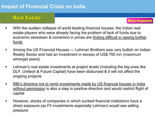 Impact of Financial Crisis on India

    Real Estate
    Real Estate                                                          Most Impacted

    With the sudden collapse of world leading financial houses, the Indian real
    estate players who were already facing the problem of lack of funds due to
    economic slowdown & correction in prices are finding difficult in raising further
    funds

    Among the US Financial Houses --- Lehman Brothers was very bullish on Indian
    Reality Sector and had an investment in excess of US$ 700 mn (maximum
    amongst peers)

    Lehman’s real estate investments at project levels (including the big ones like
    DLF, Unitech & Future Capital) have been disbursed & it will not affect the
    ongoing projects

  Terminology remitainvestments made by US financial houses inflight of
   RBI’s directive not to 111
   without permission is also step in positive direction and would restrict
                                                                            India

    capital

    However, stocks of companies in which sunked financial institutions have a
    direct exposure (as FII investments especially Lehman) would see selling
    pressure
 