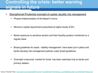 Controlling the crisis- better warning
       signals in future
            Strengthened Prudential oversight of capital, liquidity risk management
                   Phased implementation of the Basel II norms


                   Minimum capital requirement prescribed at higher levels of 9% .


                   Banks exposure to sensitive sectors and their liquidity position monitored on a
                   regular basis


                   Broad guidelines for asset – liability management have been put in place and
                   banks develop risk management policies under broad guidelines
      Terminology 120
                   Overnight unsecured market for funds has been restricted only to banks and
                   primary dealers


Source: Financial Times , http://www.ft.com/cms/s/0/a09f751e-6187-11dd-af94-000077b07658,dwp_uuid=698e638e-e39a-11dc-8799-0000779fd2ac.html
 