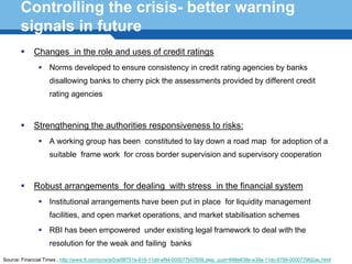 Controlling the crisis- better warning
       signals in future
             Changes in the role and uses of credit ratings
                   Norms developed to ensure consistency in credit rating agencies by banks
                   disallowing banks to cherry pick the assessments provided by different credit
                   rating agencies



             Strengthening the authorities responsiveness to risks:
                   A working group has been constituted to lay down a road map for adoption of a
                   suitable frame work for cross border supervision and supervisory cooperation



             Robust arrangements for dealing with stress in the financial system
      Terminology 122have been put in place for liquidity management
          Institutional arrangements
                   facilities, and open market operations, and market stabilisation schemes
                   RBI has been empowered under existing legal framework to deal with the
                   resolution for the weak and failing banks
Source: Financial Times , http://www.ft.com/cms/s/0/a09f751e-618-11dd-af94-000077b07658,dwp_uuid=698e638e-e39a-11dc-8799-0000779fd2ac.html
 