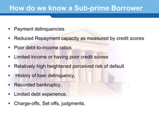 How do we know a Sub-prime Borrower

  Payment delinquencies
  Reduced Repayment capacity as measured by credit scores
  Poor debt-to-income ratios
  Limited income or having poor credit scores
  Relatively high heightened perceived risk of default
  History of loan delinquency,
 Recorded bankruptcy,
Terminology 14
  Limited debt experience.
  Charge-offs, Set offs, judgments.
 