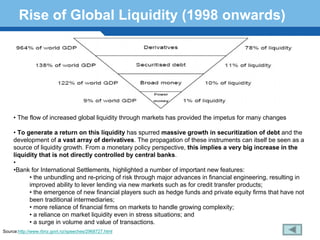 Rise of Global Liquidity (1998 onwards)




     • The flow of increased global liquidity through markets has provided the impetus for many changes

     • To generate a return on this liquidity has spurred massive growth in securitization of debt and the
     development of a vast array of derivatives. The propagation of these instruments can itself be seen as a
     source of liquidity growth. From a monetary policy perspective, this implies a very big increase in the
     liquidity that is not directly controlled by central banks.
     •
     •Bank for International Settlements, highlighted a number of important new features:
      Terminology 156
           • the unbundling and re-pricing of risk through major advances in financial engineering, resulting in
           improved ability to lever lending via new markets such as for credit transfer products;
           • the emergence of new financial players such as hedge funds and private equity firms that have not
           been traditional intermediaries;
           • more reliance of financial firms on markets to handle growing complexity;
           • a reliance on market liquidity even in stress situations; and
           • a surge in volume and value of transactions.
Source:http://www.rbnz.govt.nz/speeches/2968727.html
 