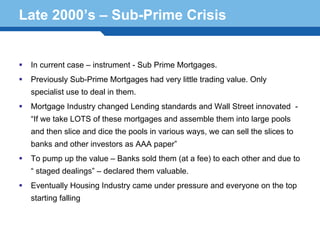 Late 2000’s – Sub-Prime Crisis


  In current case – instrument - Sub Prime Mortgages.
  Previously Sub-Prime Mortgages had very little trading value. Only
  specialist use to deal in them.
  Mortgage Industry changed Lending standards and Wall Street innovated -
  “If we take LOTS of these mortgages and assemble them into large pools
  and then slice and dice the pools in various ways, we can sell the slices to
  banks and other investors as AAA paper”
  To pump up the value – Banks sold them (at a fee) to each other and due to

Terminology declared them valuable.
  “ staged dealings” –
                       24
  Eventually Housing Industry came under pressure and everyone on the top
  starting falling
 