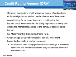 Credit Rating Agency (CRA)

        Company that assigns credit ratings for issuers of certain types
        of debt obligations as well as the debt instruments themselves
        A credit rating for an issuer takes into consideration the
        issuer's credit worthiness (i.e., its ability to pay back a loan), and
        affects the interest rate applied to the particular security being
        issued
        Ex: Moody's (U.S.), Standard & Poor's (U.S.)
        Credit ratings are used by investors, issuers, investment

  Terminology 38 and governments.
    banks, broker-dealers,
               For investors, credit rating agencies increase the range of investment
               alternatives and provide independent, easy-to-use measurements of
               relative credit risk.

Source: Wikipedia
 