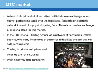 OTC market

     A decentralized market of securities not listed on an exchange where
     market participants trade over the telephone, facsimile or electronic
     network instead of a physical trading floor. There is no central exchange
     or meeting place for this market.
     In the OTC market, trading occurs via a network of middlemen, called
     dealers, who carry inventories of securities to facilitate the buy and sell
     orders of investors
     Trading is private and prices and
  Terminology 39
   volumes are not disclosed
     Price discovery non transparent


Source : http://www.investopedia.com/terms/o/over-the-countermarket.asp
 
