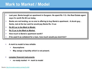 Mark to Market / Model

            Last year, Banta bought an apartment in Gurgaon. He spent Rs 1 Cr. His Real Estate agent
            says it’s worth Rs 60 Lac today.
            Banks are not lending, so no one is offering to buy Banta’s apartment. A drunk guy ,
            Santa, met at the bar said he would pay Banta Rs. 5 Lac
            Rs 60 Lac is the Mark to Model.
            Rs 5 Lac is the Mark to Market.
            How much is Banta’s apartment worth?
            If he used it as collateral for a loan, how much would you lend him?



            A mark to model is less reliable
                   Assumptions

     Terminology 47 is not present.
         May assign a liquidity which


            complex financial instruments
                   no ready market => mark to model


Source :http://innovationcreators.com/wp/?p=464
 