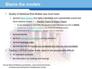 Blame the models

        Quality of Statistical Risk Models was much lower
              Ignored Black Swans ( the highly improbable and unpredictable events that
              have massive impact. ) - Fractals Theory & Chaos Theory
                     no one managed to prove that the use of a model that does not work is neutral,
                     volatility as an indicator of stability has fooled the banking system.
                     Identification of fourth quadrant (danger zone) is important

              Ignored liquidity
              Ignored increase in correlation during downturn
              Ignored leverage ratios
              Ignored the fact that events are correlated and risks are auto correlated.

  Terminology 48made value & risk assessment difficult
    Trading in OTCEI further
              No standard contracts
              No information on holdings and pairings


Sources: Blame the Models by Jon Daniielson , London School of Economics
         Ian Stewart, Does God Play Dice? The Mathematics of Chaos
 
