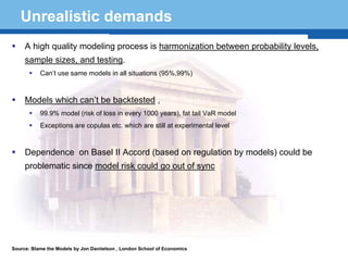 Unrealistic demands
     A high quality modeling process is harmonization between probability levels,
     sample sizes, and testing.
           Can’t use same models in all situations (95%,99%)



     Models which can’t be backtested ,
           99.9% model (risk of loss in every 1000 years), fat tail VaR model
           Exceptions are copulas etc. which are still at experimental level



     Dependence on Basel II Accord (based on regulation by models) could be
     problematic since model risk could go out of sync


  Terminology 54


Source: Blame the Models by Jon Daniielson , London School of Economics
 