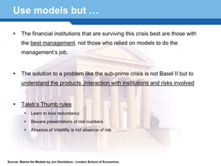 Use models but …

        The financial institutions that are surviving this crisis best are those with
        the best management, not those who relied on models to do the
        management’s job.


        The solution to a problem like the sub-prime crisis is not Basel II but to
        understand the products ,interaction with institutions and risks involved


        Taleb’s Thumb rules
               Learn to love redundancy

  Terminology 55 numbers
      Beware presentations of risk
               Absence of Volatility is not absence of risk           ……




Source: Blame the Models by Jon Daniielson , London School of Economics
 