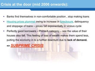 Crisis at the door (mid 2006 onwards):


   Banks find themselves in non-comfortable position , stop making loans
   Housing prices plummet owing to increase in foreclosure, delinquency
   and stoppage of loans – prices fall exponentially in vicious cycle
   Perfectly good borrowers – Prime/A category – see the value of their
   houses also fall. This feeling of loss of wealth makes them spend less,
   putting the economy in to a further downturn due to lack of demand.

   => SUBPRIME          CRISIS
  Terminology 66
 