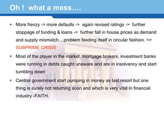 Oh ! what a mess….

   More frenzy -> more defaults -> again revised ratings -> further
   stoppage of funding & loans -> further fall in house prices as demand
   and supply mismatch....problem feeding itself in circular fashion. =>
   SUBPRIME CRISIS
   Most of the player in the market, mortgage brokers, investment banks
   were running in debts caught unaware and are in insolvency and start
   tumbling down
   Central government start pumping in money as last resort but one

Terminology returning soon and which is very vital in financial
  thing is surely not
                      67
   industry -FAITH.
 