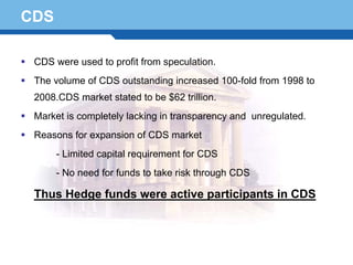 CDS

  CDS were used to profit from speculation.
  The volume of CDS outstanding increased 100-fold from 1998 to
  2008.CDS market stated to be $62 trillion.
  Market is completely lacking in transparency and unregulated.
  Reasons for expansion of CDS market
       - Limited capital requirement for CDS
       - No need for funds to take risk through CDS

Terminology 68 were active participants in CDS
  Thus Hedge funds
 