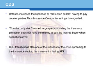 CDS

  Defaults increased the likelihood of “protection sellers” having to pay
  counter parties.Thus Insurance Companies ratings downgraded.


  “Counter party risk.” loomed large -party providing the insurance
  protection does not have the money to pay the insured buyer when
  default occurred.


  CDS transactions also one of the reasons for the crisis spreading to
Terminology 69 main victim
  the insurance sector, the              being AIG.
 