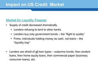 Impact on US Credit Market


Market for Liquidity Freezes
  Supply of credit decreased dramatically
     Lenders refusing to lend to other banks
     Lenders buy only government bonds – the “flight to quality”
     Firms, individuals holding money as cash, not loans – the
     “liquidity trap”


  Lenders are afraid of all loan types – subprime bonds, then student
Terminology 77
  loans, then home equity loans, then commercial paper (business,
  consumer loans), etc.
 