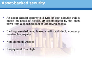 Asset-backed security


  An asset-backed security is a type of debt security that is
  based on pools of assets, or collateralized by the cash
  flows from a specified pool of underlying assets.

  Backing assets-loans, lease, credit card debt, company
  receivables, royalty

  Non Mortgage Assets


 TerminologyHigh
  Prepayment Risk
                  8
 