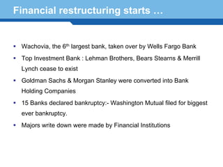 Financial restructuring starts …


   Wachovia, the 6th largest bank, taken over by Wells Fargo Bank
   Top Investment Bank : Lehman Brothers, Bears Stearns & Merrill
   Lynch cease to exist
   Goldman Sachs & Morgan Stanley were converted into Bank
   Holding Companies
   15 Banks declared bankruptcy:- Washington Mutual filed for biggest
   ever bankruptcy.
Terminology were made by Financial Institutions
  Majors write down 82
 