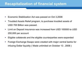Recapitalization of financial system


   Economic Stabilization Act was passed on Oct 3,2008
   Troubled Assets Relief program, to purchase troubled assets of
   USD 700 Billion was passed.
   Limit on Deposit insurance was increased from USD 100000 to USD
   250,000 per account
   Eligible collaterals and the eligible counterparties were expanded
   Foreign Exchange Swaps were created with major central banks for
Terminology 83 ( Made unlimited on October 13 , 2008 )
  infusing Dollar liquidity
 
