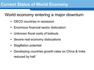 Current Status of World Economy

 World economy entering a major downturn
      OECD countries in recession
      Enormous financial sector dislocation
      Unknown fiscal costs of bailouts
      Severe real economy dislocations
      Stagflation potential
 Terminology countries growth rates ex China & India
     Developing 92
      reduced by half
 