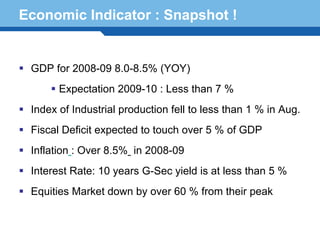 Economic Indicator : Snapshot !


  GDP for 2008-09 8.0-8.5% (YOY)
        Expectation 2009-10 : Less than 7 %
  Index of Industrial production fell to less than 1 % in Aug.
  Fiscal Deficit expected to touch over 5 % of GDP
  Inflation : Over 8.5% in 2008-09

Terminology 95 G-Sec yield is at less than 5 %
  Interest Rate: 10 years
  Equities Market down by over 60 % from their peak
 