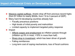 Impact of Financial Crisis on Developing Countries



      Massive capital outflows, drastic drop off from previous record highs
      (from $1 trillion to nearly $500b, from 7.6 to 3 percent of GDP)
      Many hard hit developing countries already had:
       – Fiscally precarious positions
       – High levels of initial poverty and malnutrition
       – Limited capacity to implement targeted policy response
      Impact
       – Affects wages and employment as inflation passes through
          (inflation up 5% in most, >10% in more than half)
       – Sharp drop in investment, which has been driver of growth
  Terminology 102
       – Falling remittances
       – Long term cost of coping mechanisms, loss of fiscal cushions
 