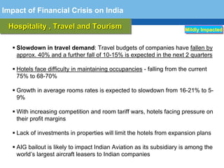 Impact of Financial Crisis on India

 Hospitality ,, Travel and Tourism
 Hospitality Travel and Tourism                                        Mildly Impacted


    Slowdown in travel demand: Travel budgets of companies have fallen by
    approx. 40% and a further fall of 10-15% is expected in the next 2 quarters

    Hotels face difficulty in maintaining occupancies - falling from the current
    75% to 68-70%

    Growth in average rooms rates is expected to slowdown from 16-21% to 5-
    9%

    With increasing competition and room tariff wars, hotels facing pressure on
    their profit margins
  Terminology 113
    Lack of investments in properties will limit the hotels from expansion plans

    AIG bailout is likely to impact Indian Aviation as its subsidiary is among the
    world’s largest aircraft leasers to Indian companies
 