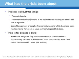 What has the crisis been about

         This crisis is about three things:
                 Too much liquidity.

                 Fundamental structural problems in the credit industry, including the almost-total
                lack of regulation.
                Lack of transparency of complex financial instruments for which there is no public
                market, making them tough to value and nearly impossible to trade.

         There is fair distance to travel
                Banks have recognized only a fraction of the overall potential losses –
                approximately $50 billion to $75 billion so far on sub-prime debt alone.Total

  Terminology 115 (IMF estimate)
      bailout cost is around $1 trillion




Source: Three Ways to Know When the Credit Crisis Hits Bottom, Keith Fitz-Gerald,Investment Director,Money Morning/The Money Map Report
 